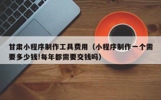 临猗甘肃小程序制作工具费用（小程序制作一个需要多少钱!每年都需要交钱吗）