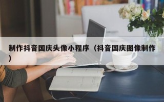 临猗制作抖音国庆头像小程序（抖音国庆图像制作）