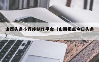 临猗山西头条小程序制作平台（山西视点今日头条）